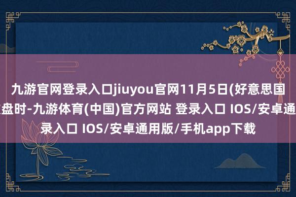九游官网登录入口jiuyou官网11月5日(好意思国大选扫尾出炉前)收盘时-九游体育(中国)官方网站 登录入口 IOS/安卓通用版/手机app下载