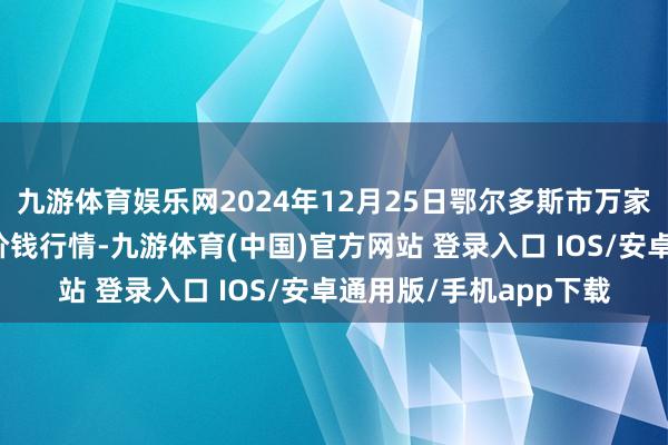 九游体育娱乐网2024年12月25日鄂尔多斯市万家惠农贸市集有限公司价钱行情-九游体育(中国)官方网站 登录入口 IOS/安卓通用版/手机app下载