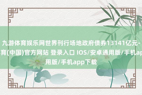九游体育娱乐网世界刊行场地政府债券13141亿元-九游体育(中国)官方网站 登录入口 IOS/安卓通用版/手机app下载