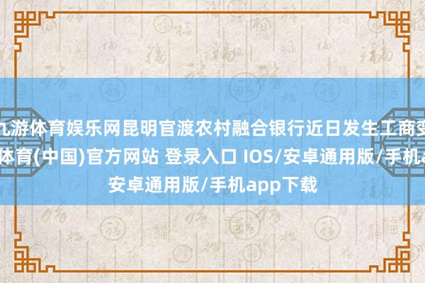 九游体育娱乐网昆明官渡农村融合银行近日发生工商变更-九游体育(中国)官方网站 登录入口 IOS/安卓通用版/手机app下载