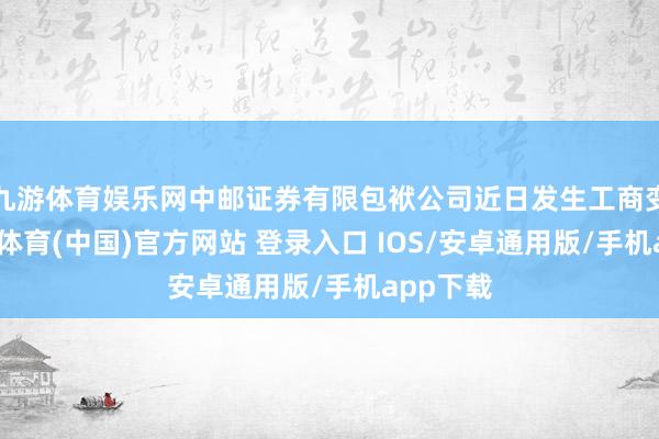 九游体育娱乐网中邮证券有限包袱公司近日发生工商变更-九游体育(中国)官方网站 登录入口 IOS/安卓通用版/手机app下载