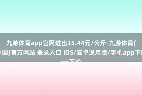 九游体育app官网进出35.44元/公斤-九游体育(中国)官方网站 登录入口 IOS/安卓通用版/手机app下载