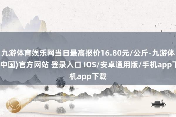 九游体育娱乐网当日最高报价16.80元/公斤-九游体育(中国)官方网站 登录入口 IOS/安卓通用版/手机app下载