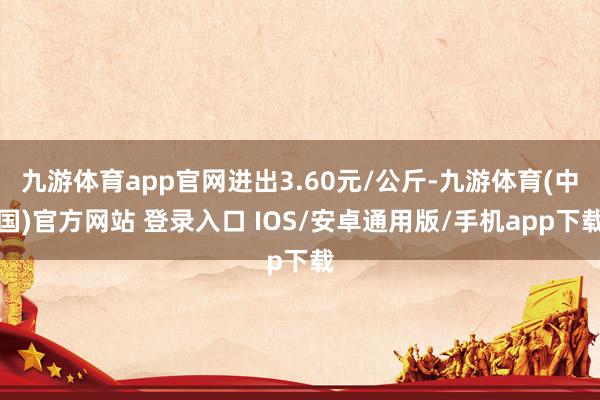九游体育app官网进出3.60元/公斤-九游体育(中国)官方网站 登录入口 IOS/安卓通用版/手机app下载