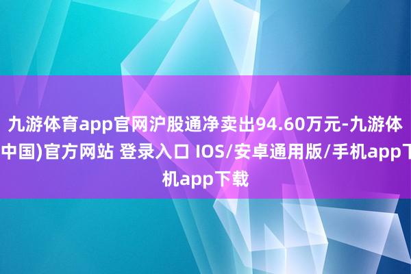 九游体育app官网沪股通净卖出94.60万元-九游体育(中国)官方网站 登录入口 IOS/安卓通用版/手机app下载