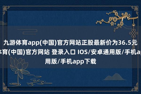 九游体育app(中国)官方网站正股最新价为36.5元-九游体育(中国)官方网站 登录入口 IOS/安卓通用版/手机app下载