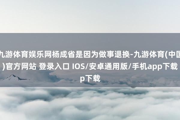 九游体育娱乐网杨成省是因为做事退换-九游体育(中国)官方网站 登录入口 IOS/安卓通用版/手机app下载