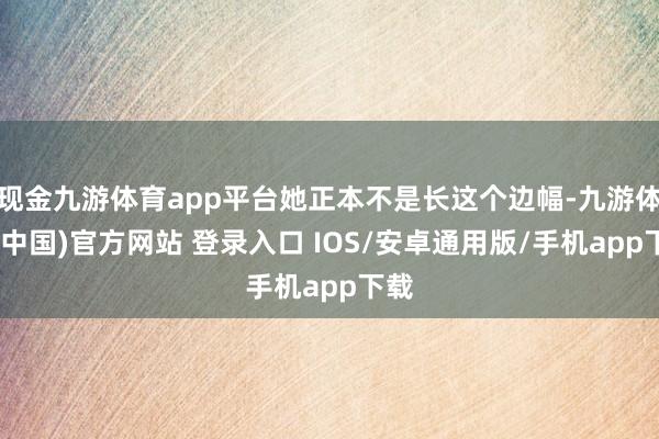 现金九游体育app平台她正本不是长这个边幅-九游体育(中国)官方网站 登录入口 IOS/安卓通用版/手机app下载