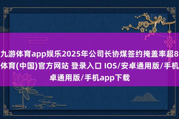 九游体育app娱乐2025年公司长协煤签约掩盖率超80%-九游体育(中国)官方网站 登录入口 IOS/安卓通用版/手机app下载