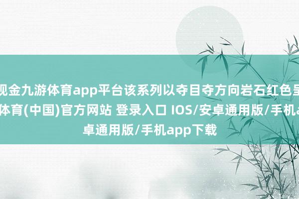 现金九游体育app平台该系列以夺目夺方向岩石红色呈现-九游体育(中国)官方网站 登录入口 IOS/安卓通用版/手机app下载