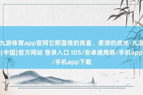 九游体育app官网它那温情的爽直、柔滑的质地-九游体育(中国)官方网站 登录入口 IOS/安卓通用版/手机app下载