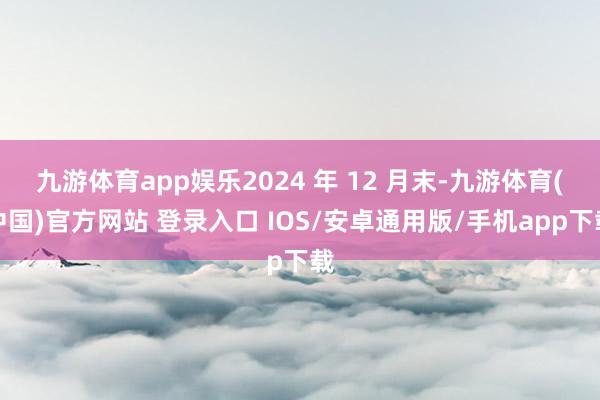 九游体育app娱乐2024 年 12 月末-九游体育(中国)官方网站 登录入口 IOS/安卓通用版/手机app下载