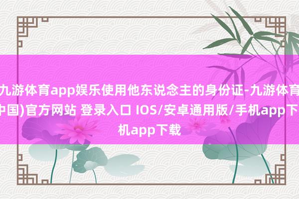 九游体育app娱乐使用他东说念主的身份证-九游体育(中国)官方网站 登录入口 IOS/安卓通用版/手机app下载
