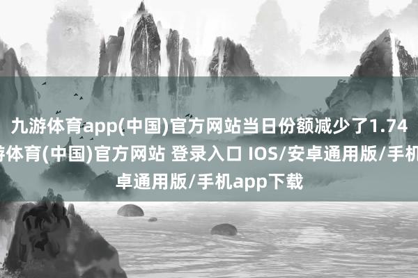 九游体育app(中国)官方网站当日份额减少了1.74亿份-九游体育(中国)官方网站 登录入口 IOS/安卓通用版/手机app下载