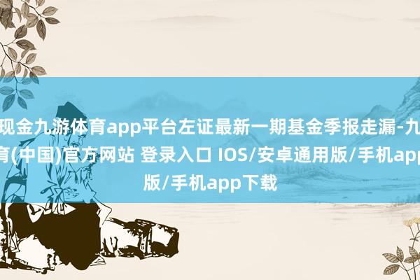 现金九游体育app平台左证最新一期基金季报走漏-九游体育(中国)官方网站 登录入口 IOS/安卓通用版/手机app下载