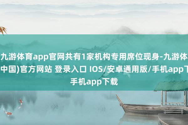 九游体育app官网共有1家机构专用席位现身-九游体育(中国)官方网站 登录入口 IOS/安卓通用版/手机app下载