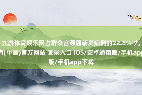 九游体育娱乐网占群众宫颈癌新发病例的22.8%-九游体育(中国)官方网站 登录入口 IOS/安卓通用版/手机app下载