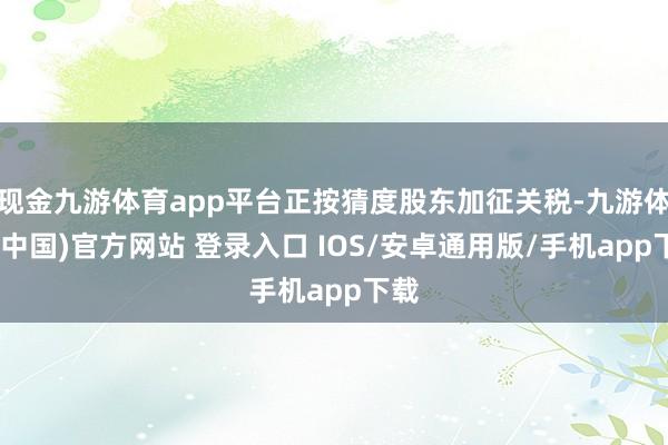 现金九游体育app平台正按猜度股东加征关税-九游体育(中国)官方网站 登录入口 IOS/安卓通用版/手机app下载