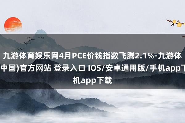 九游体育娱乐网4月PCE价钱指数飞腾2.1%-九游体育(中国)官方网站 登录入口 IOS/安卓通用版/手机app下载