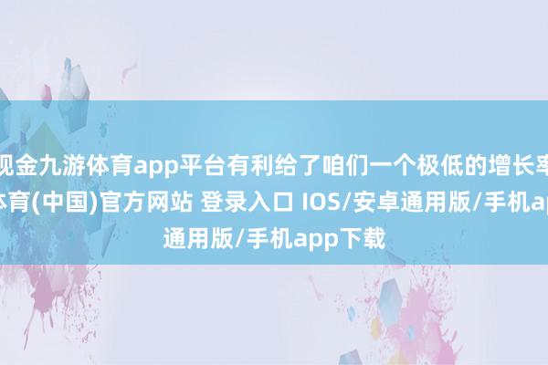 现金九游体育app平台有利给了咱们一个极低的增长率-九游体育(中国)官方网站 登录入口 IOS/安卓通用版/手机app下载
