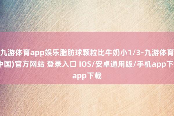 九游体育app娱乐脂肪球颗粒比牛奶小1/3-九游体育(中国)官方网站 登录入口 IOS/安卓通用版/手机app下载