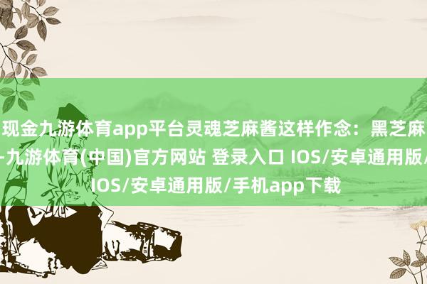 现金九游体育app平台灵魂芝麻酱这样作念：黑芝麻炒香后磨成粉-九游体育(中国)官方网站 登录入口 IOS/安卓通用版/手机app下载