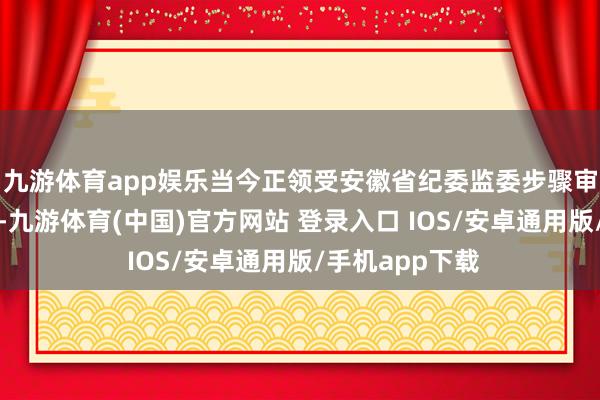 九游体育app娱乐当今正领受安徽省纪委监委步骤审查和监察拜访-九游体育(中国)官方网站 登录入口 IOS/安卓通用版/手机app下载