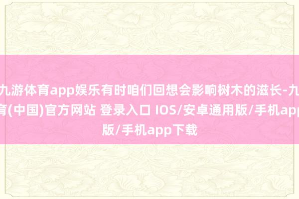 九游体育app娱乐有时咱们回想会影响树木的滋长-九游体育(中国)官方网站 登录入口 IOS/安卓通用版/手机app下载