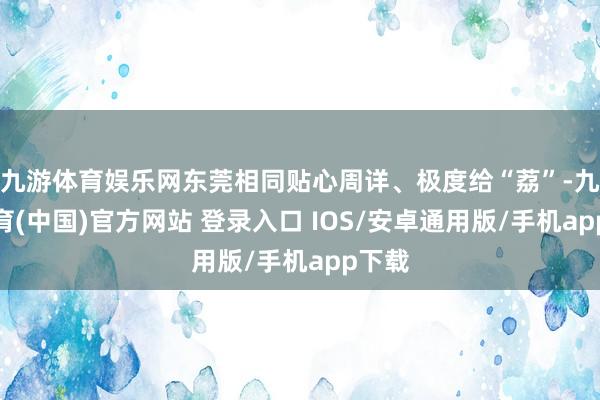 九游体育娱乐网东莞相同贴心周详、极度给“荔”-九游体育(中国)官方网站 登录入口 IOS/安卓通用版/手机app下载
