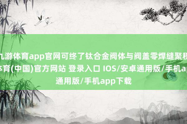 九游体育app官网可终了钛合金阀体与阀盖零焊缝聚积-九游体育(中国)官方网站 登录入口 IOS/安卓通用版/手机app下载