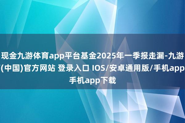 现金九游体育app平台基金2025年一季报走漏-九游体育(中国)官方网站 登录入口 IOS/安卓通用版/手机app下载