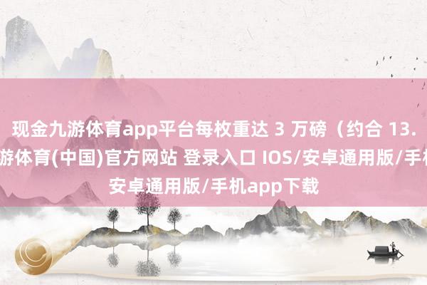 现金九游体育app平台每枚重达 3 万磅（约合 13.5 吨）-九游体育(中国)官方网站 登录入口 IOS/安卓通用版/手机app下载