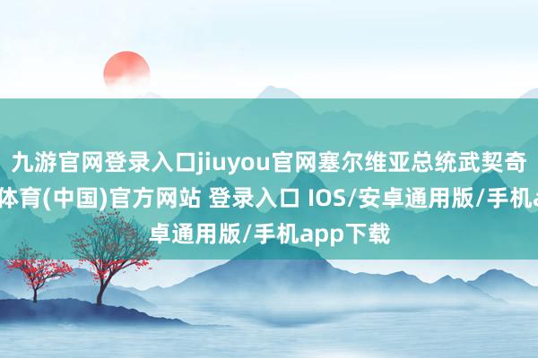 九游官网登录入口jiuyou官网塞尔维亚总统武契奇说-九游体育(中国)官方网站 登录入口 IOS/安卓通用版/手机app下载