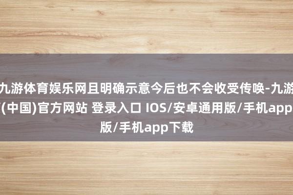 九游体育娱乐网且明确示意今后也不会收受传唤-九游体育(中国)官方网站 登录入口 IOS/安卓通用版/手机app下载