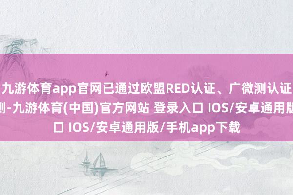九游体育app官网已通过欧盟RED认证、广微测认证和国度CMA检测-九游体育(中国)官方网站 登录入口 IOS/安卓通用版/手机app下载