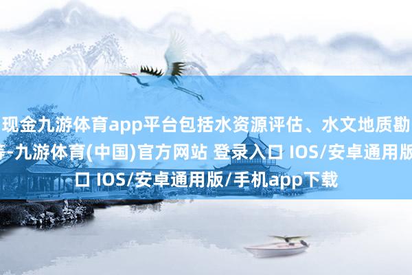 现金九游体育app平台包括水资源评估、水文地质勘测、工程选址等-九游体育(中国)官方网站 登录入口 IOS/安卓通用版/手机app下载