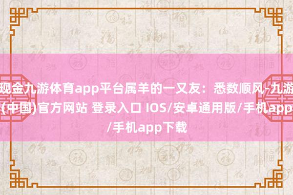 现金九游体育app平台属羊的一又友：悉数顺风-九游体育(中国)官方网站 登录入口 IOS/安卓通用版/手机app下载