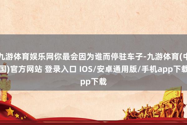 九游体育娱乐网你最会因为谁而停驻车子-九游体育(中国)官方网站 登录入口 IOS/安卓通用版/手机app下载