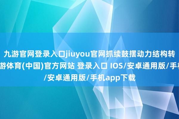 九游官网登录入口jiuyou官网抓续鼓摆动力结构转型升级-九游体育(中国)官方网站 登录入口 IOS/安卓通用版/手机app下载