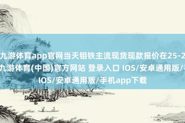 九游体育app官网当天钼铁主流现货现款报价在25-25.6万元/吨-九游体育(中国)官方网站 登录入口 IOS/安卓通用版/手机app下载
