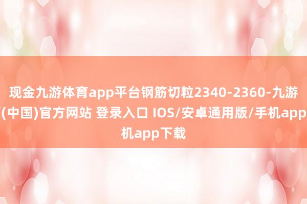现金九游体育app平台钢筋切粒2340-2360-九游体育(中国)官方网站 登录入口 IOS/安卓通用版/手机app下载