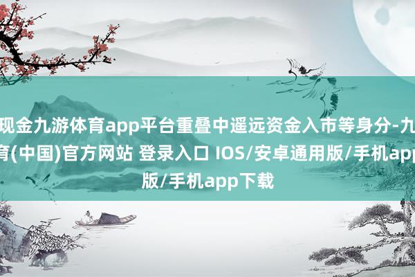 现金九游体育app平台重叠中遥远资金入市等身分-九游体育(中国)官方网站 登录入口 IOS/安卓通用版/手机app下载