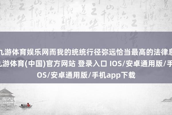九游体育娱乐网而我的统统行径弥远恰当最高的法律息兵德设施-九游体育(中国)官方网站 登录入口 IOS/安卓通用版/手机app下载