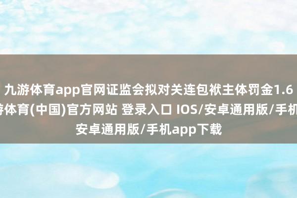 九游体育app官网证监会拟对关连包袱主体罚金1.6亿元-九游体育(中国)官方网站 登录入口 IOS/安卓通用版/手机app下载