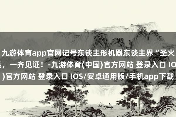 九游体育app官网记号东谈主形机器东谈主界“圣火”的“智芯”崇敬点亮，一齐见证！-九游体育(中国)官方网站 登录入口 IOS/安卓通用版/手机app下载