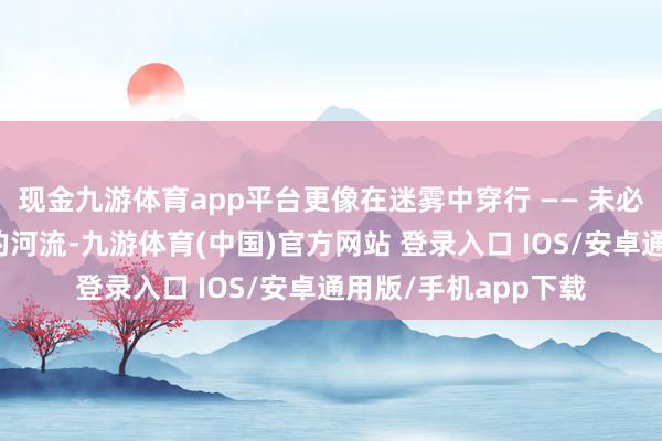 现金九游体育app平台更像在迷雾中穿行 —— 未必需要纵身跃过湍急的河流-九游体育(中国)官方网站 登录入口 IOS/安卓通用版/手机app下载