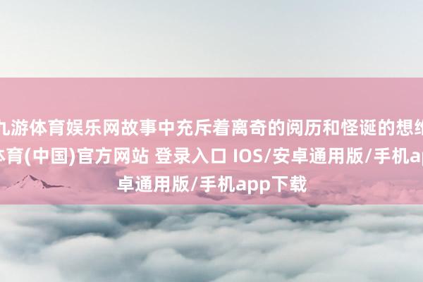 九游体育娱乐网故事中充斥着离奇的阅历和怪诞的想维-九游体育(中国)官方网站 登录入口 IOS/安卓通用版/手机app下载