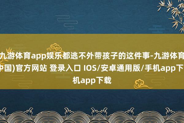 九游体育app娱乐都逃不外带孩子的这件事-九游体育(中国)官方网站 登录入口 IOS/安卓通用版/手机app下载