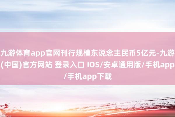 九游体育app官网刊行规模东说念主民币5亿元-九游体育(中国)官方网站 登录入口 IOS/安卓通用版/手机app下载