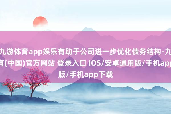 九游体育app娱乐有助于公司进一步优化债务结构-九游体育(中国)官方网站 登录入口 IOS/安卓通用版/手机app下载